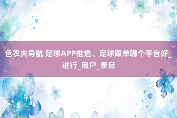 色农夫导航 足球APP推选、足球跟单哪个平台好_进行_用户_条目