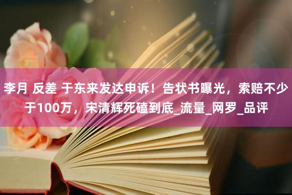 李月 反差 于东来发达申诉！告状书曝光，索赔不少于100万，宋清辉死磕到底_流量_网罗_品评