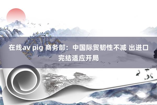 在线av pig 商务部：中国际贸韧性不减 出进口完结适应开局