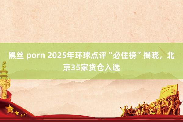 黑丝 porn 2025年环球点评“必住榜”揭晓，北京35家货仓入选