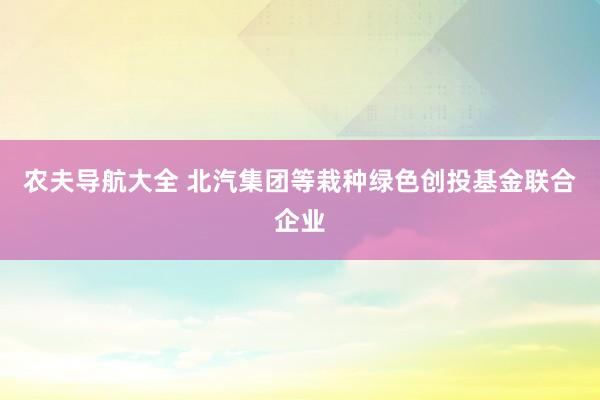 农夫导航大全 北汽集团等栽种绿色创投基金联合企业