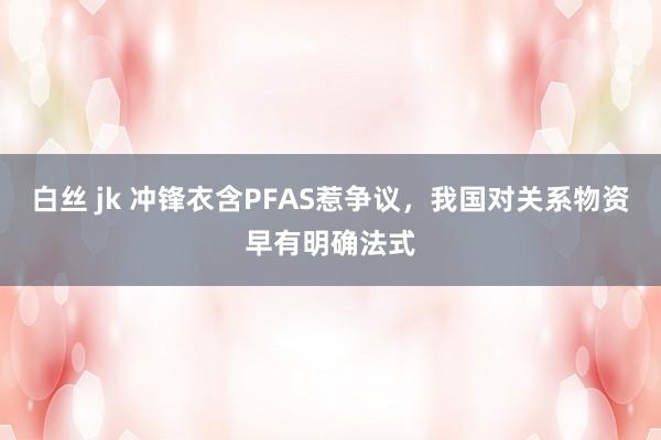 白丝 jk 冲锋衣含PFAS惹争议，我国对关系物资早有明确法式