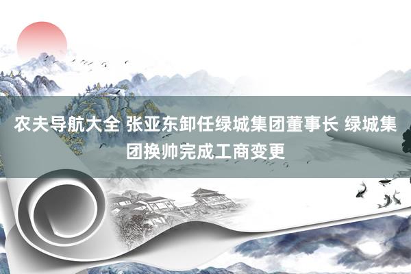农夫导航大全 张亚东卸任绿城集团董事长 绿城集团换帅完成工商变更