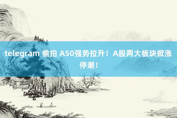 telegram 偷拍 A50强势拉升！A股两大板块掀涨停潮！