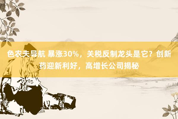 色农夫导航 暴涨30%，关税反制龙头是它？创新药迎新利好，高增长公司揭秘