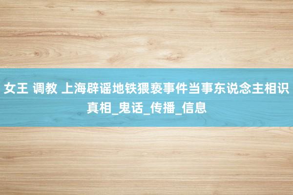 女王 调教 上海辟谣地铁猥亵事件当事东说念主相识真相_鬼话_传播_信息