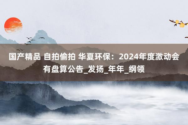 国产精品 自拍偷拍 华夏环保：2024年度激动会有盘算公告_发扬_年年_纲领