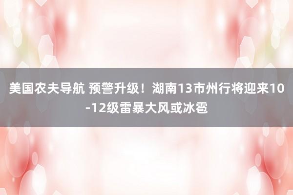 美国农夫导航 预警升级！湖南13市州行将迎来10-12级雷暴大风或冰雹