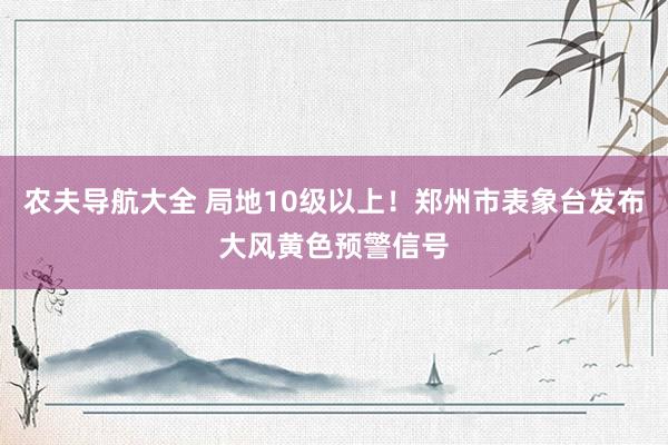 农夫导航大全 局地10级以上！郑州市表象台发布大风黄色预警信号