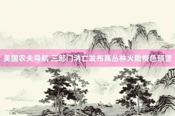 美国农夫导航 三部门消亡发布高丛林火险橙色预警