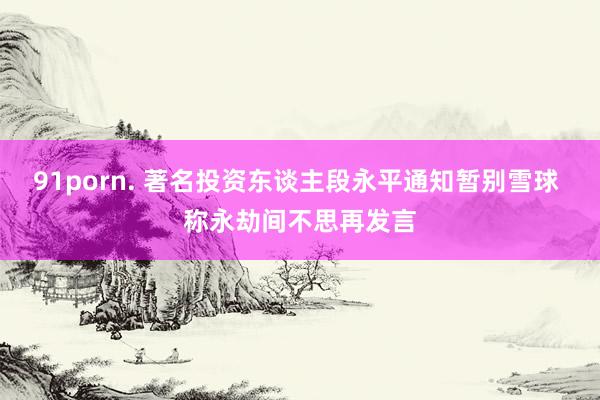 91porn. 著名投资东谈主段永平通知暂别雪球 称永劫间不思再发言