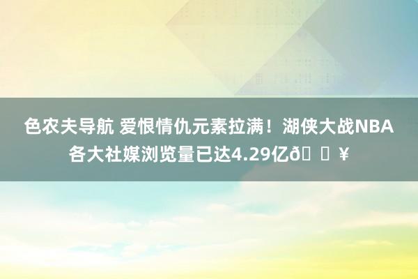 色农夫导航 爱恨情仇元素拉满！湖侠大战NBA各大社媒浏览量已达4.29亿🔥