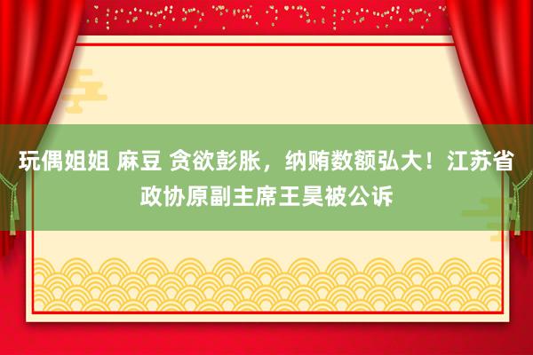 玩偶姐姐 麻豆 贪欲彭胀，纳贿数额弘大！江苏省政协原副主席王昊被公诉