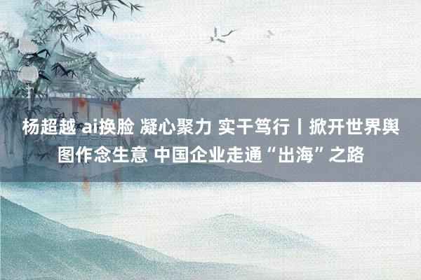 杨超越 ai换脸 凝心聚力 实干笃行丨掀开世界舆图作念生意 中国企业走通“出海”之路