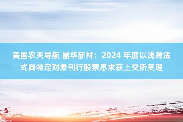 美国农夫导航 晶华新材：2024 年度以浅薄法式向特定对象刊行股票恳求获上交所受理