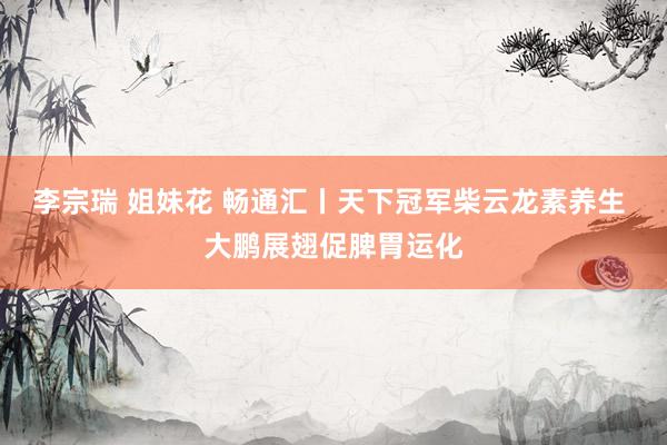 李宗瑞 姐妹花 畅通汇丨天下冠军柴云龙素养生 大鹏展翅促脾胃运化