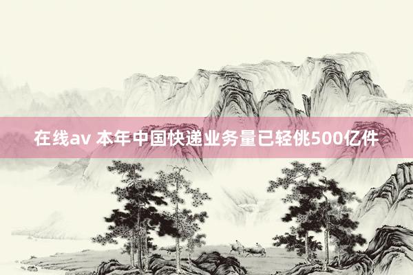 在线av 本年中国快递业务量已轻佻500亿件