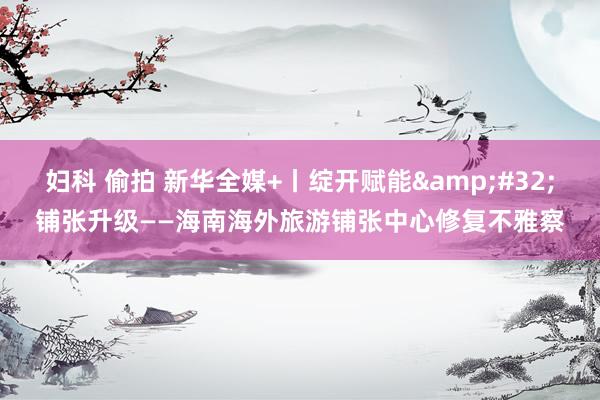 妇科 偷拍 新华全媒+丨绽开赋能&#32;铺张升级——海南海外旅游铺张中心修复不雅察