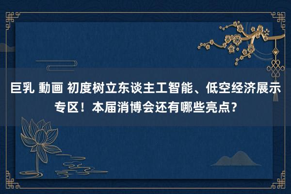 巨乳 動画 初度树立东谈主工智能、低空经济展示专区！本届消博会还有哪些亮点？
