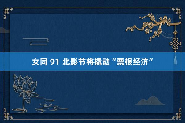 女同 91 北影节将撬动“票根经济”