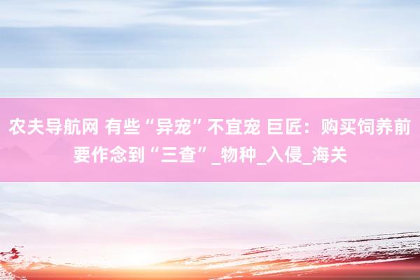 农夫导航网 有些“异宠”不宜宠 巨匠：购买饲养前要作念到“三查”_物种_入侵_海关