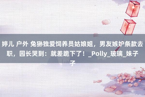 婷儿 户外 兔狲独爱饲养员姑娘姐，男友嫉妒条款去职，园长哭到：就差跪下了！_Polly_玻璃_妹子