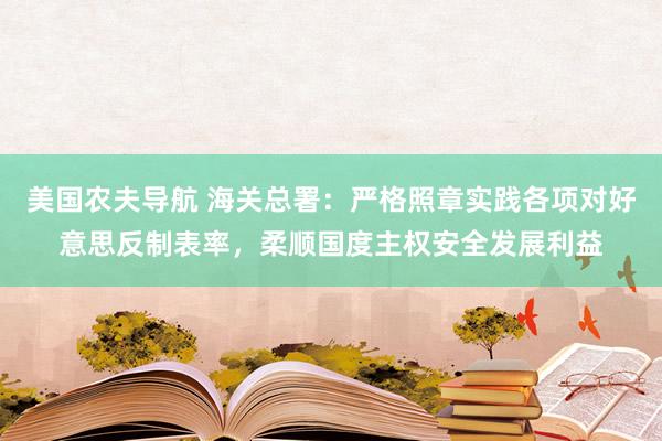 美国农夫导航 海关总署：严格照章实践各项对好意思反制表率，柔顺国度主权安全发展利益