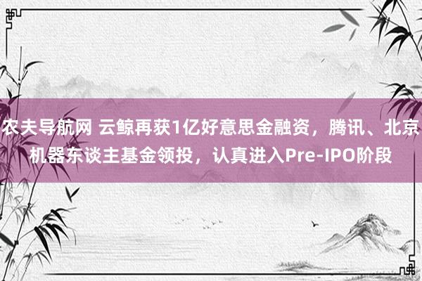 农夫导航网 云鲸再获1亿好意思金融资，腾讯、北京机器东谈主基金领投，认真进入Pre-IPO阶段