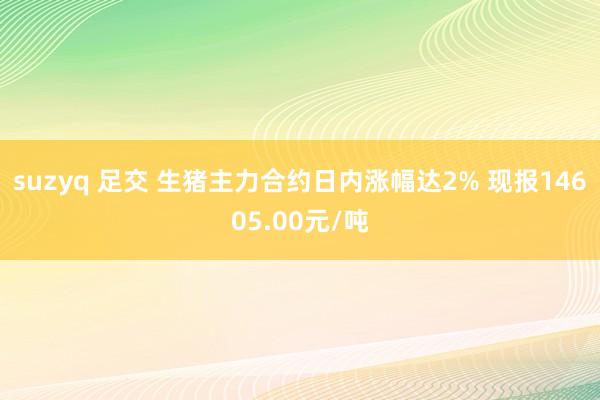 suzyq 足交 生猪主力合约日内涨幅达2% 现报14605.00元/吨