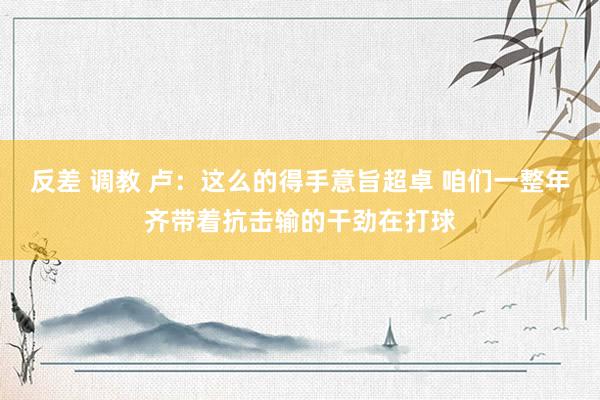 反差 调教 卢：这么的得手意旨超卓 咱们一整年齐带着抗击输的干劲在打球