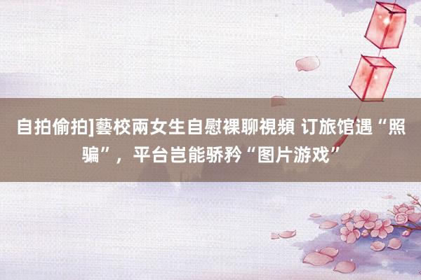 自拍偷拍]藝校兩女生自慰裸聊視頻 订旅馆遇“照骗”，平台岂能骄矜“图片游戏”