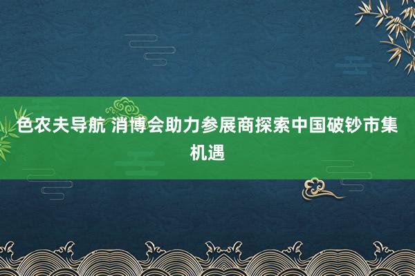 色农夫导航 消博会助力参展商探索中国破钞市集机遇