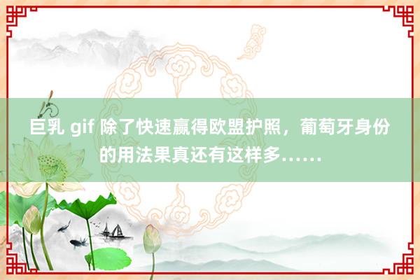 巨乳 gif 除了快速赢得欧盟护照，葡萄牙身份的用法果真还有这样多……