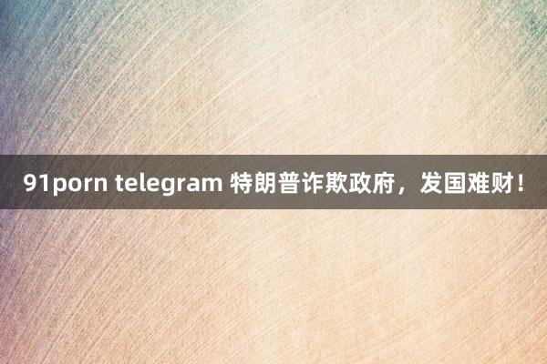 91porn telegram 特朗普诈欺政府，发国难财！