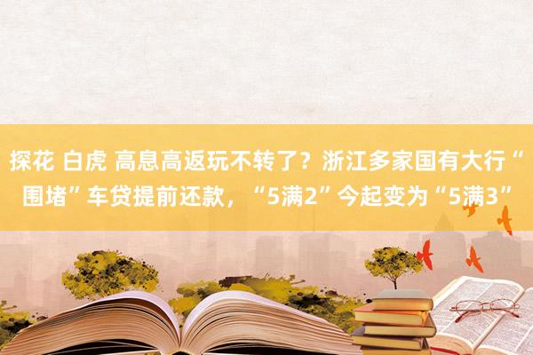 探花 白虎 高息高返玩不转了？浙江多家国有大行“围堵”车贷提前还款，“5满2”今起变为“5满3”