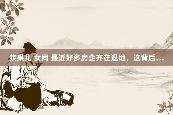 浆果儿 女同 最近好多房企齐在退地，这背后…