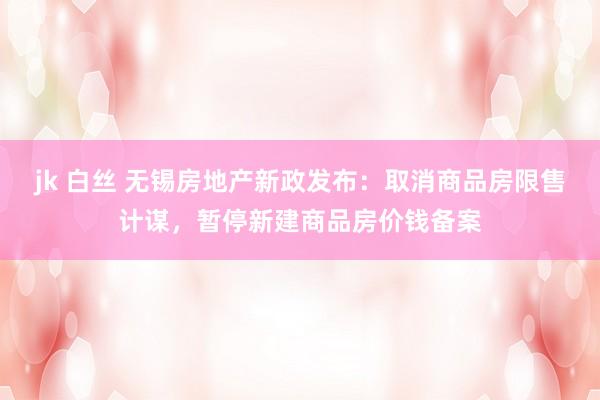 jk 白丝 无锡房地产新政发布：取消商品房限售计谋，暂停新建商品房价钱备案