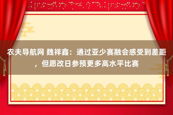 农夫导航网 魏祥鑫：通过亚少赛融会感受到差距，但愿改日参预更多高水平比赛