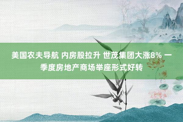 美国农夫导航 内房股拉升 世茂集团大涨8% 一季度房地产商场举座形式好转