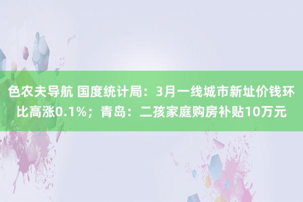 色农夫导航 国度统计局：3月一线城市新址价钱环比高涨0.1%；青岛：二孩家庭购房补贴10万元