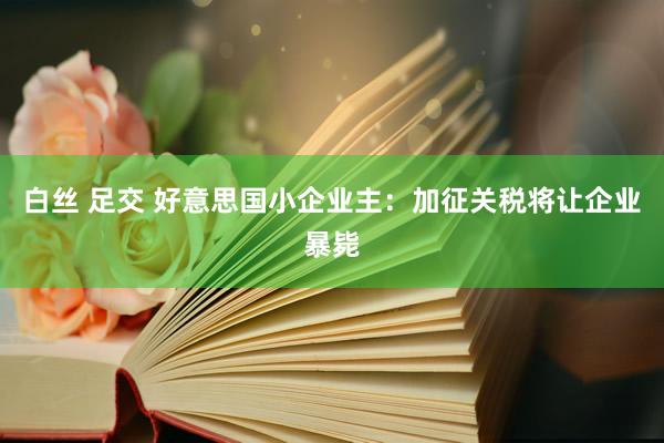 白丝 足交 好意思国小企业主：加征关税将让企业暴毙
