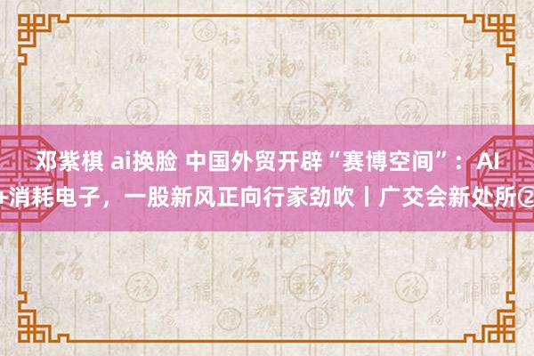 邓紫棋 ai换脸 中国外贸开辟“赛博空间”：AI+消耗电子，一股新风正向行家劲吹丨广交会新处所②