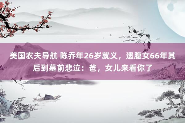 美国农夫导航 陈乔年26岁就义，遗腹女66年其后到墓前悲泣：爸，女儿来看你了