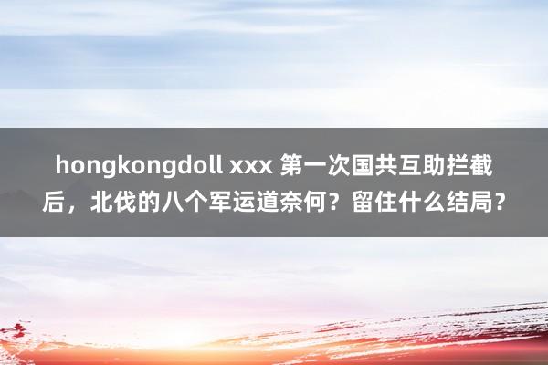 hongkongdoll xxx 第一次国共互助拦截后，北伐的八个军运道奈何？留住什么结局？