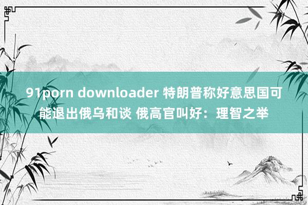 91porn downloader 特朗普称好意思国可能退出俄乌和谈 俄高官叫好：理智之举