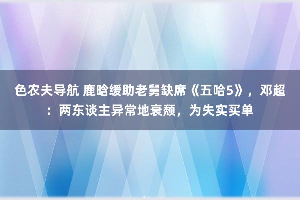 色农夫导航 鹿晗缓助老舅缺席《五哈5》，邓超：两东谈主异常地衰颓，为失实买单