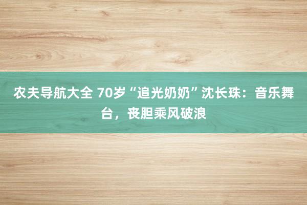 农夫导航大全 70岁“追光奶奶”沈长珠：音乐舞台，丧胆乘风破浪