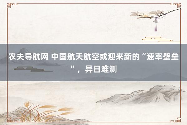 农夫导航网 中国航天航空或迎来新的“速率壁垒”，异日难测