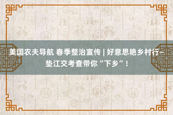 美国农夫导航 春季整治宣传 | 好意思艳乡村行—垫江交考查带你“下乡”！