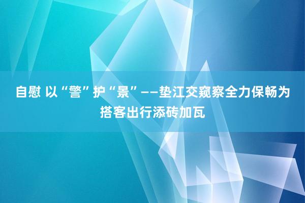 自慰 以“警”护“景”——垫江交窥察全力保畅为搭客出行添砖加瓦